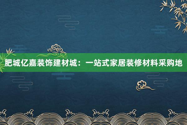 肥城亿嘉装饰建材城：一站式家居装修材料采购地