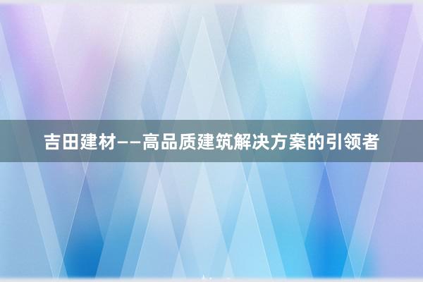 吉田建材——高品质建筑解决方案的引领者