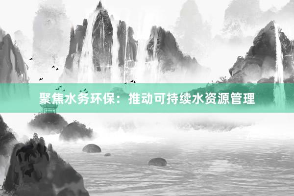 聚焦水务环保：推动可持续水资源管理