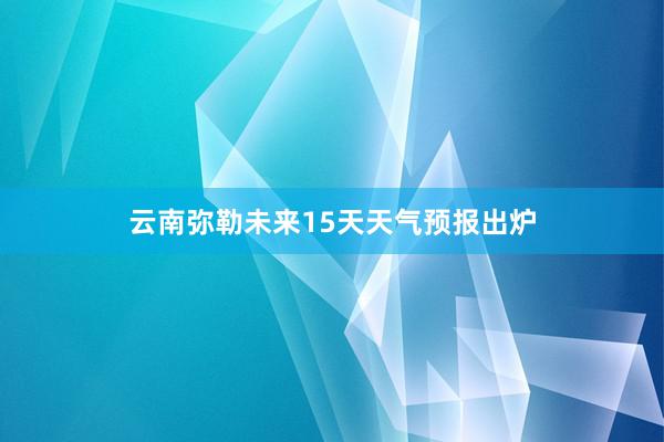 云南弥勒未来15天天气预报出炉